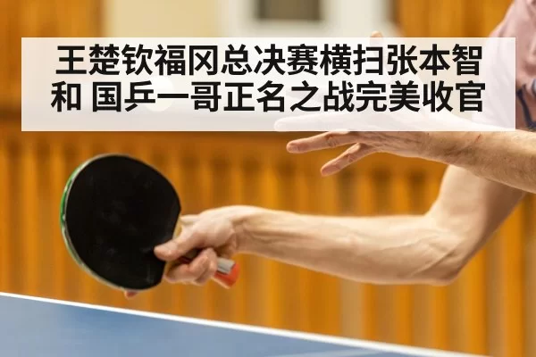 王楚钦福冈总决赛横扫张本智和 国乒一哥正名之战完美收官