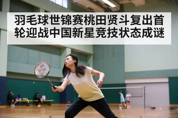 羽毛球世锦赛桃田贤斗复出首轮迎战中国新星竞技状态成谜